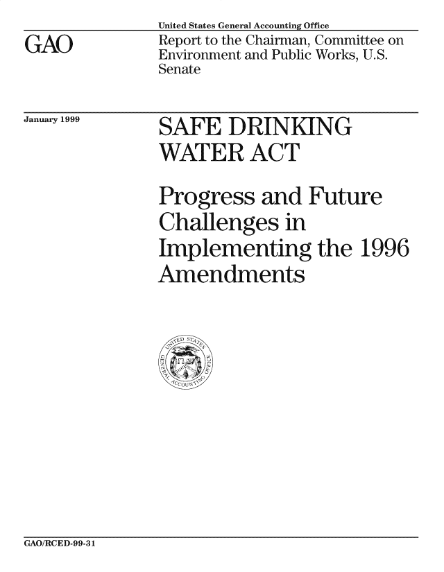 handle is hein.gao/gaocrptakgq0001 and id is 1 raw text is:               United States General Accounting Office
GAO            Report to the Chairman, Committee on
              Environment and Public Works, U.S.
              Senate


January 1999


SAFE DRINKING


WATER ACT
Progress and Future
Challenges in
Implementing the 1996
Amendments


GAO/RCED-99-31


