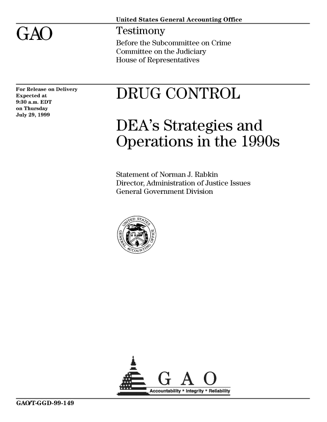 handle is hein.gao/gaocrptaklo0001 and id is 1 raw text is: 
United States General Accounting Office
Testimony
Before the Subcommittee on Crime
Committee on the Judiciary
House of Representatives


For Release on Delivery
Expected at
9:30 a.m. EDT
on Thursday
July 29, 1999


DRUG CONTROL



DEA's Strategies and

Operations in the 1990s


Statement of Norman J. Rabkin
Director, Administration of Justice Issues
General Government Division


I


     Accountabilit * Integrity *Reliability


GAO/T-GGD-99-149


GAO


