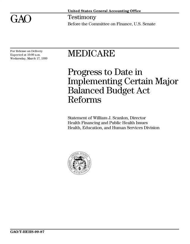 handle is hein.gao/gaocrptakol0001 and id is 1 raw text is: 
United States General Accounting Office
Testimony
Before the Committee on Finance, U.S. Senate


For Release on Delivery
Expected at 10:00 a.m.
Wednesday, March 17, 1999


MEDICARE


Progress to Date in

Implementing Certain Major

Balanced Budget Act

Reforms


Statement of William J. Scanlon, Director
Health Financing and Public Health Issues
Health, Education, and Human Services Division


GAO/T-HEHS-99-87


GAO


