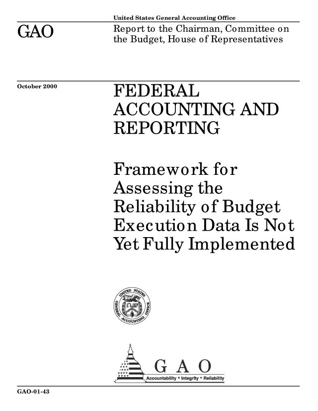 handle is hein.gao/gaocrptaljp0001 and id is 1 raw text is:                United States General Accounting Office
GAO            Report to the Chairman, Committee on
               the Budget, House of Representatives

October 2000   FEDERAL
               ACCOUNTING AND
               REPORTING

               Framework for
               Assessing the
               Reliability of Budget
               Execution Data Is Not
               Yet Fully Implemented






                    Acountability * Integrity* Relablifty


GAO-01-43


