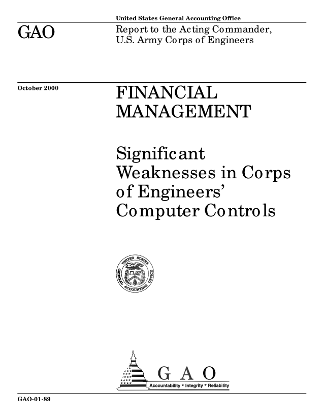 handle is hein.gao/gaocrptallc0001 and id is 1 raw text is: 
GAO


United States General Accounting Office
Report to the Acting Commander,
U.S. Army Corps of Engineers


October 2000


FINANCIAL
MANAGEMENT


Signific ant
Weaknesses in Corps
o f Engine ers'
Computer Controls








: A ccountability- *Integrity  Relabli ty


GAO-01-89


