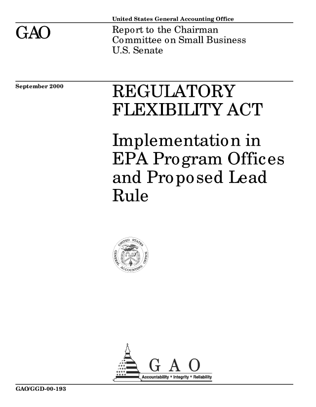 handle is hein.gao/gaocrptalnq0001 and id is 1 raw text is: United States General Accounting Office


Report to the Chairman
Committee on Small Business
U.S. Senate


September 2000


REGULATORY
FLEXIBILITY ACT


Implementation in
EPA Program Offices
and Proposed Lead
Rule














  .If-IV

     Acocountability * Integrity * Reliability


GAO/GGD-00-193


GAO


