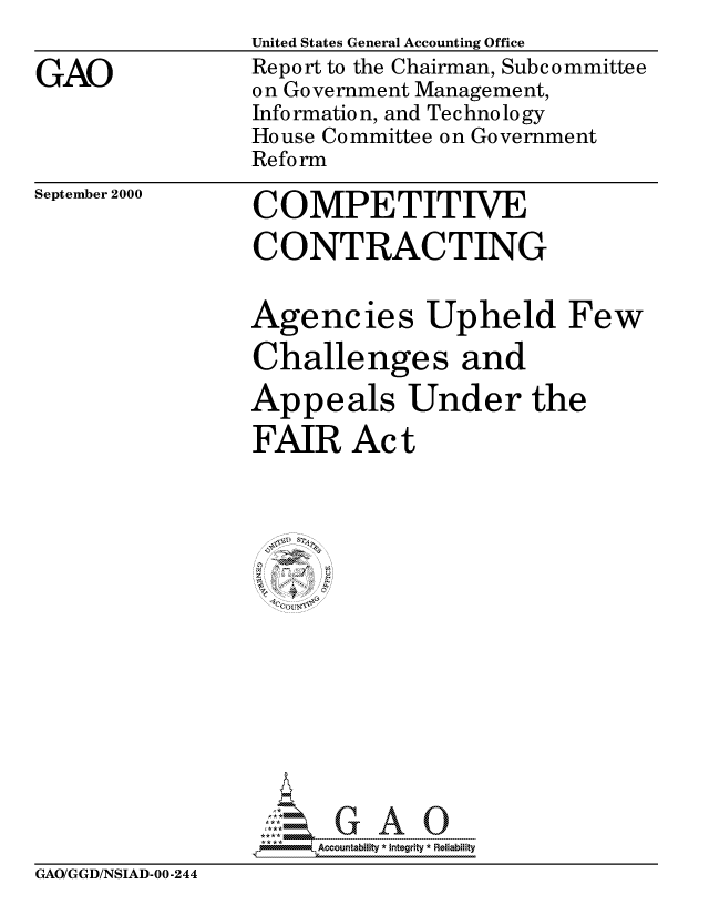 handle is hein.gao/gaocrptalpx0001 and id is 1 raw text is: 

GAO


United States General Accounting Office
Report to the Chairman, Subcommittee
on Government Management,
Info rmatio n, and Tec hno lo gy
House Committee on Government
Reform


September 2000


COMPETITIVE

CONTRACTING


Agencies Upheld Few
Challenges and

Appeals Under the

FAIR Act








   ~If-IV





     Ao
 i7.   ntbfty*Itgrity * Reliability


GAO/GGD/NSIAD-00-244


