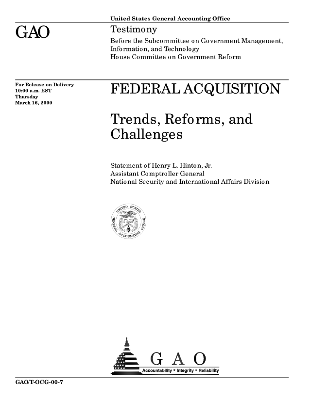 handle is hein.gao/gaocrptamim0001 and id is 1 raw text is: 



GAO


United States General Accounting Office
Testimony
Before the Subcommittee on Government Management,
Information, and Technology
House Committee on Government Reform


For Release on Delivery
10:00 a.m. EST
Thursday
March 16, 2000


FEDERAL ACQUISITION



Trends, Reforms, and

Challenges



Statement of Henry L. Hinton, Jr.
Assistant Comptroller General
National Security and International Affairs Division


  I


&GAO
      Accountability *integ rity Reliabilityj


GAOIT-OCG-OO-7


