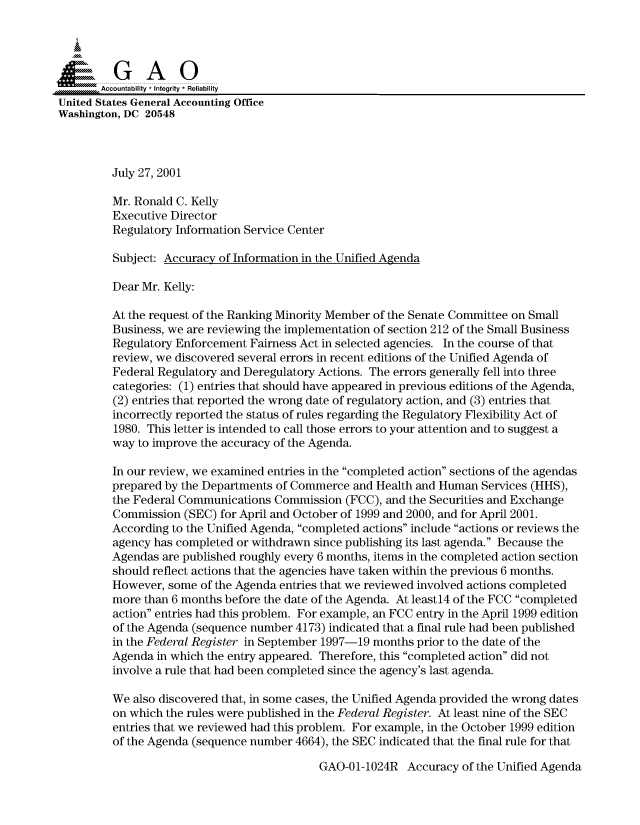 handle is hein.gao/gaocrptamuc0001 and id is 1 raw text is: 



  SGAO

       Accountability * Integrity * Reliability
United States General Accounting Office
Washington, DC 20548



         July 27, 2001

         Mr. Ronald C. Kelly
         Executive Director
         Regulatory Information Service Center

         Subject: Accuracy of Information in the Unified Agenda

         Dear Mr. Kelly:

         At the request of the Ranking Minority Member of the Senate Committee on Small
         Business, we are reviewing the implementation of section 212 of the Small Business
         Regulatory Enforcement Fairness Act in selected agencies. In the course of that
         review, we discovered several errors in recent editions of the Unified Agenda of
         Federal Regulatory and Deregulatory Actions. The errors generally fell into three
         categories: (1) entries that should have appeared in previous editions of the Agenda,
         (2) entries that reported the wrong date of regulatory action, and (3) entries that
         incorrectly reported the status of rules regarding the Regulatory Flexibility Act of
         1980. This letter is intended to call those errors to your attention and to suggest a
         way to improve the accuracy of the Agenda.

         In our review, we examined entries in the completed action sections of the agendas
         prepared by the Departments of Commerce and Health and Human Services (HHS),
         the Federal Communications Commission (FCC), and the Securities and Exchange
         Commission (SEC) for April and October of 1999 and 2000, and for April 2001.
         According to the Unified Agenda, completed actions include actions or reviews the
         agency has completed or withdrawn since publishing its last agenda. Because the
         Agendas are published roughly every 6 months, items in the completed action section
         should reflect actions that the agencies have taken within the previous 6 months.
         However, some of the Agenda entries that we reviewed involved actions completed
         more than 6 months before the date of the Agenda. At least14 of the FCC completed
         action entries had this problem. For example, an FCC entry in the April 1999 edition
         of the Agenda (sequence number 4173) indicated that a final rule had been published
         in the Federal Register in September 1997-19 months prior to the date of the
         Agenda in which the entry appeared. Therefore, this completed action did not
         involve a rule that had been completed since the agency's last agenda.

         We also discovered that, in some cases, the Unified Agenda provided the wrong dates
         on which the rules were published in the Federal Register. At least nine of the SEC
         entries that we reviewed had this problem. For example, in the October 1999 edition
         of the Agenda (sequence number 4664), the SEC indicated that the final rule for that


GAO-01-1024R Accuracy of the Unified Agenda


