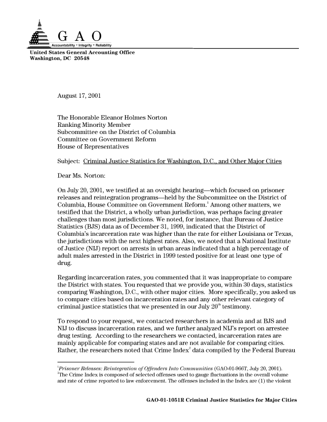 handle is hein.gao/gaocrptamul0001 and id is 1 raw text is: 



  SGAO

       Accountability * Integrity * Reliability
United States General Accounting Office
Washington, DC 20548





         August 17, 2001


         The Honorable Eleanor Holmes Norton
         Ranking Minority Member
         Subcommittee on the District of Columbia
         Committee on Government Reform
         House of Representatives

         Subject: Criminal Justice Statistics for Washington, D.C., and Other Major Cities

         Dear Ms. Norton:

         On July 20, 2001, we testified at an oversight hearing-which focused on prisoner
         releases and reintegration programs-held by the Subcommittee on the District of
         Columbia, House Committee on Government Reform.' Among other matters, we
         testified that the District, a wholly urban jurisdiction, was perhaps facing greater
         challenges than most jurisdictions. We noted, for instance, that Bureau of Justice
         Statistics (BJS) data as of December 31, 1999, indicated that the District of
         Columbia's incarceration rate was higher than the rate for either Louisiana or Texas,
         the jurisdictions with the next highest rates. Also, we noted that a National Institute
         of Justice (NIJ) report on arrests in urban areas indicated that a high percentage of
         adult males arrested in the District in 1999 tested positive for at least one type of
         drug.

         Regarding incarceration rates, you commented that it was inappropriate to compare
         the District with states. You requested that we provide you, within 30 days, statistics
         comparing Washington, D.C., with other major cities. More specifically, you asked us
         to compare cities based on incarceration rates and any other relevant category of
         criminal justice statistics that we presented in our July 20th testimony.

         To respond to your request, we contacted researchers in academia and at BJS and
         NIJ to discuss incarceration rates, and we further analyzed NIJ's report on arrestee
         drug testing. According to the researchers we contacted, incarceration rates are
         mainly applicable for comparing states and are not available for comparing cities.
         Rather, the researchers noted that Crime Index2 data compiled by the Federal Bureau


         'Prisoner Releases: Reintegration of Offenders Into Communities (GAO-0 1-966T, July 20, 2001).
         'The Crime Index is composed of selected offenses used to gauge fluctuations in the overall volume
         and rate of crime reported to law enforcement. The offenses included in the Index are (1) the violent


GAO-01-1051R Criminal Justice Statistics for Major Cities


