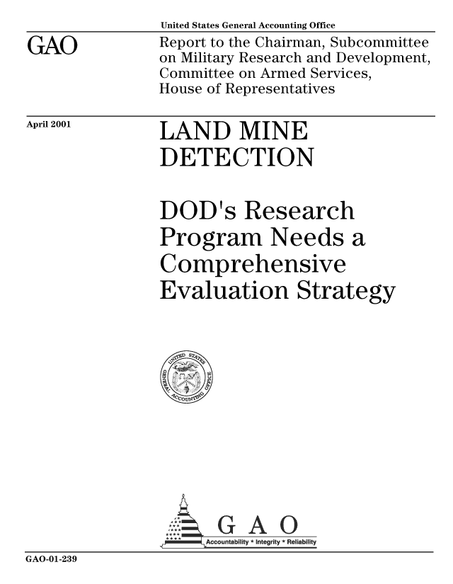 handle is hein.gao/gaocrptamxx0001 and id is 1 raw text is: 

GAO


United States General Accounting Office
Report to the Chairman, Subcommittee
on Military Research and Development,
Committee on Armed Services,
House of Representatives


April 2001


LAND MINE
DETECTION


DOD's Research
Program Needs a

Comprehensive
Evaluation Strategy


                     Accou~ntability * Integrity *Reia~biihty
GAO-01-239


