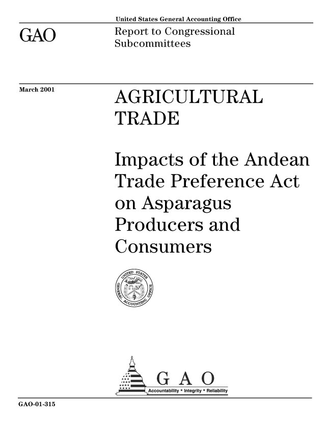 handle is hein.gao/gaocrptamzz0001 and id is 1 raw text is: United States General Accounting Office
Report to Congressional
Subcommittees


March 2001


AGRICULTURAL
TRADE


Impacts of the Andean
Trade Preference Act
on Asparagus
Producers and
Consumers


                   Accountability * Integrity * Reliability
GAO-01-315


GAO


