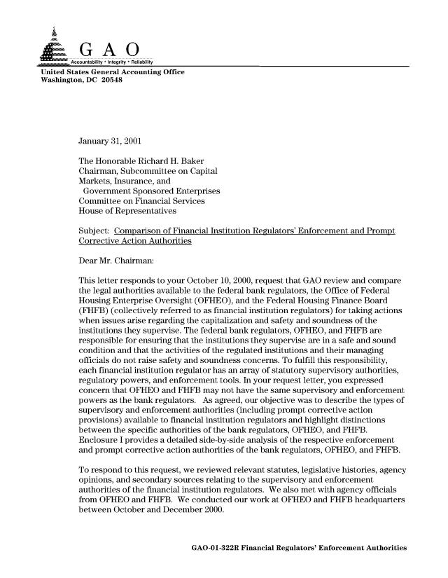 handle is hein.gao/gaocrptanac0001 and id is 1 raw text is: 



  SGAO

       Accountability * Integrity  Reliability
United States General Accounting Office
Washington, DC 20548






         January 31, 2001

         The Honorable Richard H. Baker
         Chairman, Subcommittee on Capital
         Markets, Insurance, and
         Government Sponsored Enterprises
         Committee on Financial Services
         House of Representatives
         Subject: Comparison of Financial Institution Regulators' Enforcement and Prompt
         Corrective Action Authorities

         Dear Mr. Chairman:

         This letter responds to your October 10, 2000, request that GAO review and compare
         the legal authorities available to the federal bank regulators, the Office of Federal
         Housing Enterprise Oversight (OFHEO), and the Federal Housing Finance Board
         (FHFB) (collectively referred to as financial institution regulators) for taking actions
         when issues arise regarding the capitalization and safety and soundness of the
         institutions they supervise. The federal bank regulators, OFHEO, and FHFB are
         responsible for ensuring that the institutions they supervise are in a safe and sound
         condition and that the activities of the regulated institutions and their managing
         officials do not raise safety and soundness concerns. To fulfill this responsibility,
         each financial institution regulator has an array of statutory supervisory authorities,
         regulatory powers, and enforcement tools. In your request letter, you expressed
         concern that OFHEO and FHFB may not have the same supervisory and enforcement
         powers as the bank regulators. As agreed, our objective was to describe the types of
         supervisory and enforcement authorities (including prompt corrective action
         provisions) available to financial institution regulators and highlight distinctions
         between the specific authorities of the bank regulators, OFHEO, and FHFB.
         Enclosure I provides a detailed side-by-side analysis of the respective enforcement
         and prompt corrective action authorities of the bank regulators, OFHEO, and FHFB.

         To respond to this request, we reviewed relevant statutes, legislative histories, agency
         opinions, and secondary sources relating to the supervisory and enforcement
         authorities of the financial institution regulators. We also met with agency officials
         from OFHEO and FHFB. We conducted our work at OFHEO and FHFB headquarters
         between October and December 2000.


GAO-01-322R Financial Regulators' Enforcement Authorities


