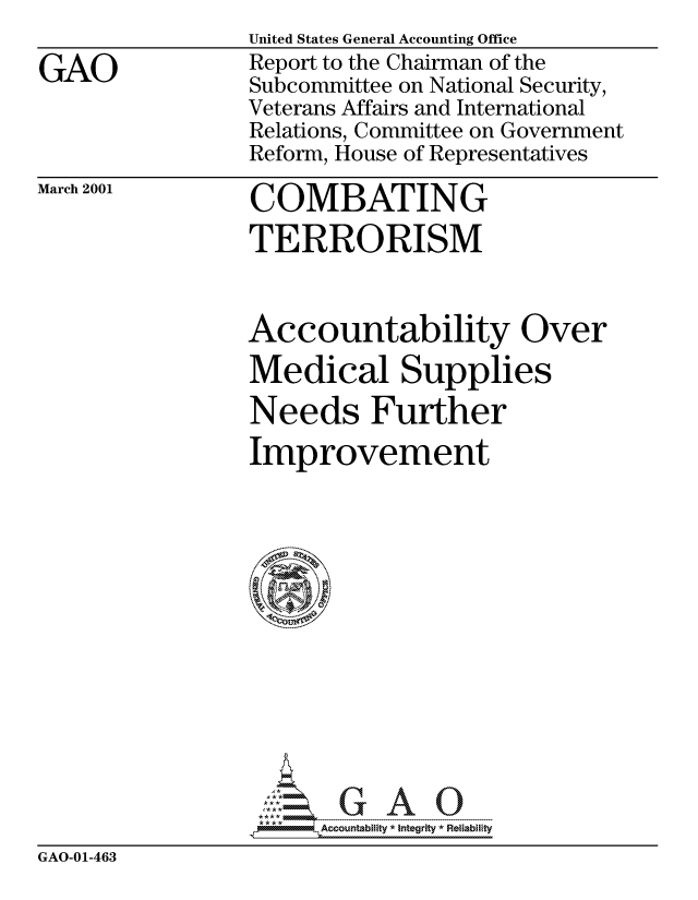handle is hein.gao/gaocrptancx0001 and id is 1 raw text is: 
GAO


United States General Accounting Office
Report to the Chairman of the
Subcommittee on National Security,
Veterans Affairs and International
Relations, Committee on Government
Reform, House of Representatives


March 2001


COMBATING
TERRORISM


Accountability Over
Medical Supplies
Needs Further
Improvement







     cu-- nb iG - ty A  ---nt ---- 0e-iab-l-ty


GAO-01-463


