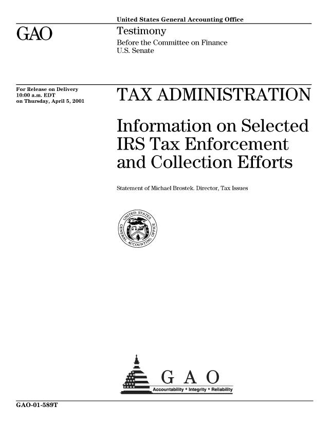 handle is hein.gao/gaocrptangn0001 and id is 1 raw text is: 
United States General Accounting Office
Testimony
Before the Committee on Finance
U.S. Senate


For Release on Delivery
10:00 a.m. EDT
on Thursday, April 5, 2001


TAX ADMINISTRATION



Information on Selected

IRS Tax Enforcement

and Collection Efforts


Statement of Michael Brostek. Director, Tax Issues


....Accountability * Integrity * Reliability


GAO-01-589T


GAO


