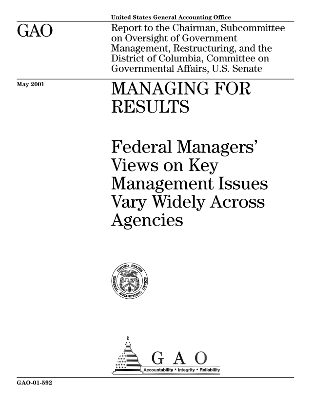 handle is hein.gao/gaocrptangq0001 and id is 1 raw text is: 

GAO


United States General Accounting Office
Report to the Chairman, Subcommittee
on Oversight of Government
Management, Restructuring, and the
District of Columbia, Committee on
Governmental Affairs, U.S. Senate


May 2001


MANAGING FOR
RESULTS


Federal Managers'
Views on Key
Management Issues
Vary Widely Across
Agencies


411- ,Accountability * Integrity *Reliability


GAO-01-592


