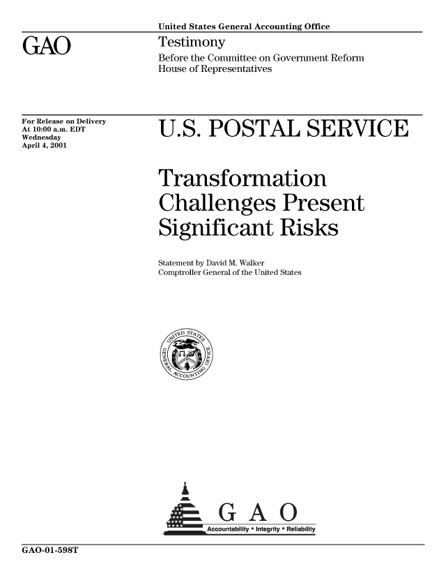 handle is hein.gao/gaocrptangt0001 and id is 1 raw text is: 

                      United States General Accounting Office


GAO                   Testimony
                      Before the Committee on Government Reform
                      House of Representatives


For Release on Delivery
At 10:00 a.m. EDT
Wednesday
April 4, 2001


U.S. POSTAL SERVICE


Transformation

Challenges Present

Significant Risks


Statement by David M. Walker
Comptroller General of the United States


Accountability * Integrity * Reliability


GAO-01-598T


