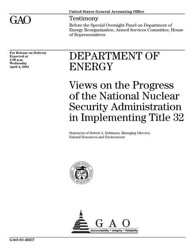 handle is hein.gao/gaocrptangy0001 and id is 1 raw text is: 


GAO


For Release on Delivery
Expected at
2.00 p.m.
Wednesday
April 4, 2001


DEPARTMENT OF

ENERGY


Views on the Progress

of the National Nuclear

Security Administration

in Implementing Title 32

Statement of Robert A. Robinson, Managing Director,
Natural Resources and Environment


   I
   u
  *GAO
MAccountability * integrity * Reliability


GAO-01-602T


Before the Special Oversight Panel on Department of
Energy Reorganization, Armed Services Committee, House
of Representatives


United States General Accounting Office
Testimony



