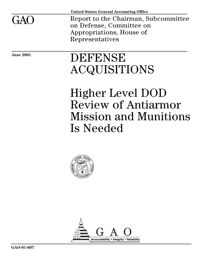 handle is hein.gao/gaocrptanhd0001 and id is 1 raw text is: 

GAO


United States General Accounting Office
Report to the Chairman, Subcommittee
on Defense, Committee on
Appropriations, House of
Representatives


June 2001


DEFENSE
ACQUISITIONS


               Higher Level DOD
               Review of Antiarmor
               Mission and Munitions
               Is Needed















                  GAO7  Accountability * Integrity * Reliability
GAO-01-607


