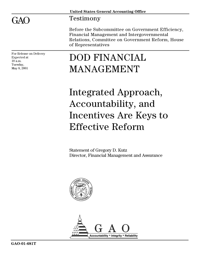 handle is hein.gao/gaocrptanjm0001 and id is 1 raw text is: 
                    United States General Accounting Office

GAO                 Testimony
                    Before the Subcommittee on Government Efficiency,
                    Financial Management and Intergovernmental
                    Relations, Committee on Government Reform, House
                    of Representatives


For Release on Delivery
Expected at
10 a.m.
Tuesday,
May 8, 2001


DOD FINANCIAL

MANAGEMENT


Integrated Approach,

Accountability, and

Incentives Are Keys to

Effective Reform




Statement of Gregory D. Kutz
Director, Financial Management and Assurance


                            Accou~ntability * Integrity *Reia~biihty

GAO-01-681T


