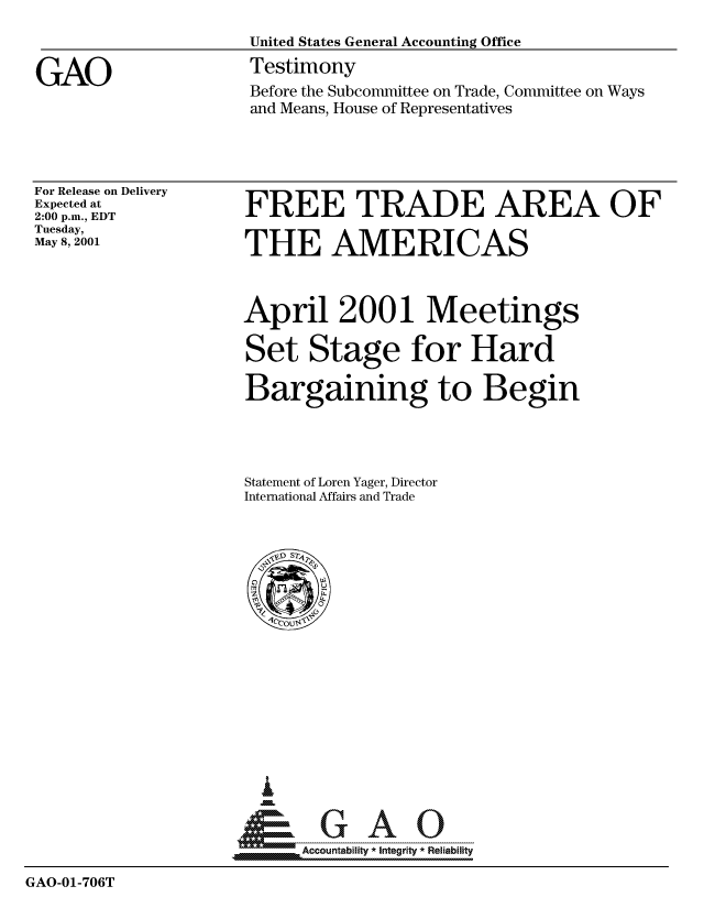 handle is hein.gao/gaocrptankf0001 and id is 1 raw text is: 
                     United States General Accounting Office

GAO                  Testimony
                     Before the Subcommittee on Trade, Committee on Ways
                     and Means, House of Representatives


For Release on Delivery
Expected at
2:00 p.m., EDT
Tuesday,
May 8, 2001


FREE TRADE AREA OF

THE AMERICAS



April 2001 Meetings

Set Stage for Hard

Bargaining to Begin




Statement of Loren Yager, Director
International Affairs and Trade


  i

 *GAO
__ Accountability * Integrity * Reliability


GAO-01-706T



