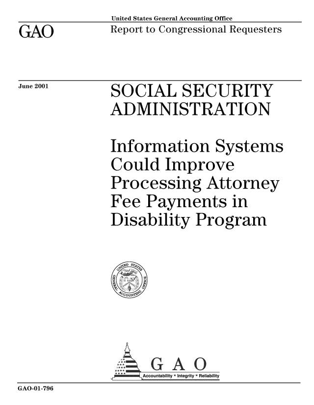 handle is hein.gao/gaocrptanng0001 and id is 1 raw text is: GAO


June 2001


United States General Accounting Office
Report to Congressional Requesters


SOCIAL SECURITY
ADMINISTRATION


Information Systems
Could Improve
Processing Attorney
Fee Payments in
Disability Program


                   Accountability * Integrity * Reliability
GAO-01-796


