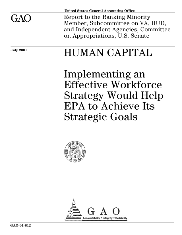 handle is hein.gao/gaocrptannv0001 and id is 1 raw text is: 

GAO


United States General Accounting Office
Report to the Ranking Minority
Member, Subcommittee on VA, HUD,
and Independent Agencies, Committee
on Appropriations, U.S. Senate


July 2001


HUMAN CAPITAL


Implementing an
Effective Workforce

Strategy Would Help
EPA to Achieve Its

Strategic Goals


                GAO-0-- Accountability * Integrity * Reliability
GAO-01-812



