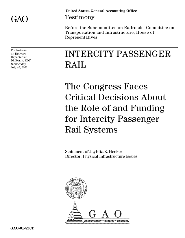 handle is hein.gao/gaocrptanob0001 and id is 1 raw text is: 
                    United States General Accounting Office

GAO                 Testimony
                    Before the Subcommittee on Railroads, Committee on
                    Transportation and Infrastructure, House of
                    Representatives


For Release
on Delivery
Expected at
10:00 a.m. EDT
Wednesday
July 25, 2001


INTERCITY PASSENGER

RAIL


The Congress Faces

Critical Decisions About

the Role of and Funding

for Intercity Passenger

Rail Systems



Statement of JayEtta Z. Hecker
Director, Physical Infrastructure Issues


                           Accou~ntability * Integrity *Reia~biihty

GAO-01-820T


