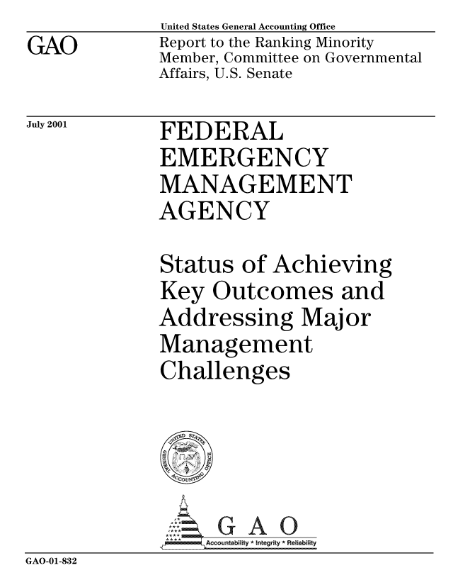 handle is hein.gao/gaocrptanol0001 and id is 1 raw text is: GAO


United States General Accounting Office
Report to the Ranking Minority
Member, Committee on Governmental
Affairs, U.S. Senate


July 2001


FEDERAL
EMERGENCY
MANAGEMENT
AGENCY


Status of Achieving
Key Outcomes and
Addressing Major
Management
Challenges


                  Accountability * Integrity * Reliability
GAO-01-832


