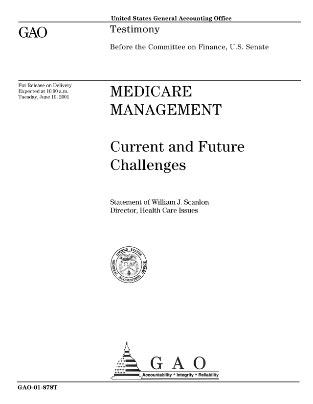 handle is hein.gao/gaocrptanpw0001 and id is 1 raw text is: 
                      United States General Accounting Office

GAO                   Testimony
                      Before the Committee on Finance, U.S. Senate


For Release on Delivery
Expected at 10:00 a.m.
Tuesday, June 19, 2001


MEDICARE


MANAGEMENT




Current and Future

Challenges



Statement of William J. Scanlon
Director, Health Care Issues


                        ',  .Accoiuntablllty * Integrity *Reia~biihty

GAO-01-878T


