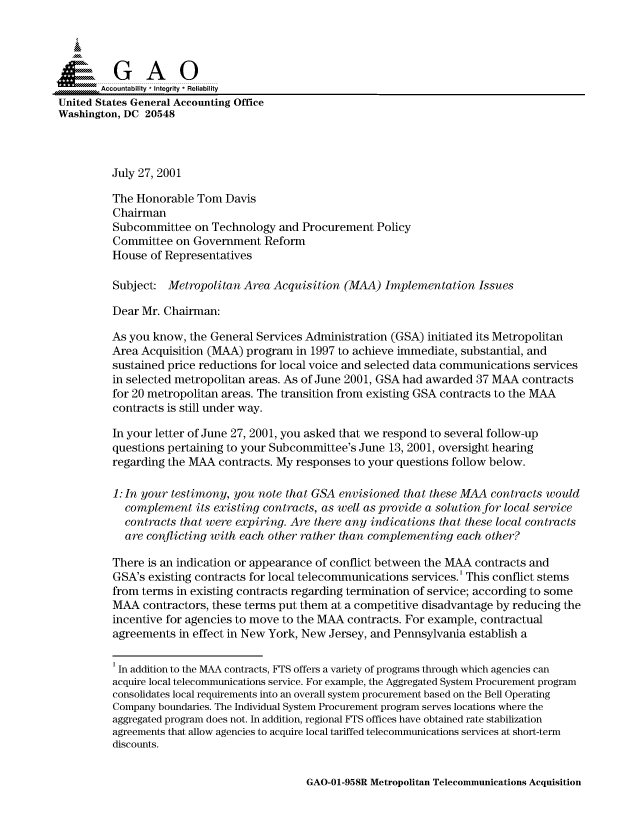 handle is hein.gao/gaocrptanse0001 and id is 1 raw text is: 



  SGAO

       Accountability * Integrity * Reliability
United States General Accounting Office
Washington, DC 20548



         July 27, 2001

         The Honorable Tom Davis
         Chairman
         Subcommittee on Technology and Procurement Policy
         Committee on Government Reform
         House of Representatives

         Subject: Metropolitan Area Acquisition (MAA) Implementation Issues

         Dear Mr. Chairman:

         As you know, the General Services Administration (GSA) initiated its Metropolitan
         Area Acquisition (MAA) program in 1997 to achieve immediate, substantial, and
         sustained price reductions for local voice and selected data communications services
         in selected metropolitan areas. As of June 2001, GSA had awarded 37 MAA contracts
         for 20 metropolitan areas. The transition from existing GSA contracts to the MAA
         contracts is still under way.

         In your letter of June 27, 2001, you asked that we respond to several follow-up
         questions pertaining to your Subcommittee's June 13, 2001, oversight hearing
         regarding the MAA contracts. My responses to your questions follow below.

         1: In your testimony, you note that GSA envisioned that these MAA contracts would
            complement its existing contracts, as well as provide a solution for local service
            contracts that were expiring. Are there any indications that these local contracts
            are conflicting with each other rather than complementing each other?

          There is an indication or appearance of conflict between the MAA contracts and
          GSA's existing contracts for local telecommunications services.' This conflict stems
          from terms in existing contracts regarding termination of service; according to some
          MAA contractors, these terms put them at a competitive disadvantage by reducing the
          incentive for agencies to move to the MAA contracts. For example, contractual
          agreements in effect in New York, New Jersey, and Pennsylvania establish a

          1 In addition to the MAA contracts, FTS offers a variety of programs through which agencies can
          acquire local telecommunications service. For example, the Aggregated System Procurement program
          consolidates local requirements into an overall system procurement based on the Bell Operating
          Company boundaries. The Individual System Procurement program serves locations where the
          aggregated program does not. In addition, regional FTS offices have obtained rate stabilization
          agreements that allow agencies to acquire local tariffed telecommunications services at short-term
          discounts.


GAO-01-958R Metropolitan Telecommunications Acquisition


