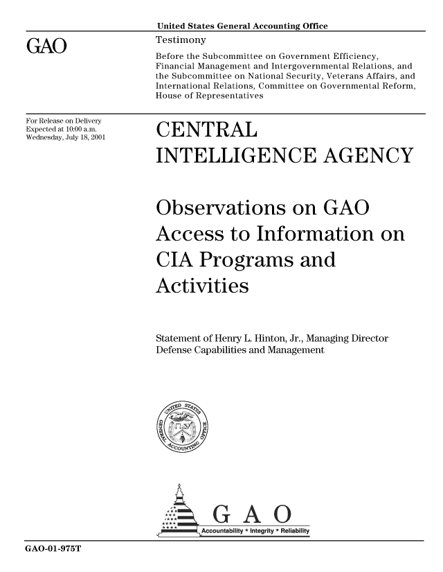 handle is hein.gao/gaocrptanso0001 and id is 1 raw text is: 

                       United States General Accounting Office

GAO                   Testimony
                      Before the Subcommittee on Government Efficiency,
                      Financial Management and Intergovernmental Relations, and
                      the Subcommittee on National Security, Veterans Affairs, and
                      International Relations, Committee on Governmental Reform,
                      House of Representatives


For Release on Delivery
Expected at 10:00 a.m.
Wednesday, July 18, 2001


CENTRAL


INTELLIGENCE AGENCY




Observations on GAO


Access to Information on


CIA Programs and


Activities




Statement of Henry L. Hinton, Jr., Managing Director
Defense Capabilities and Management


                             7-Accountability * Integrity  Reliability

GAO-01-975T



