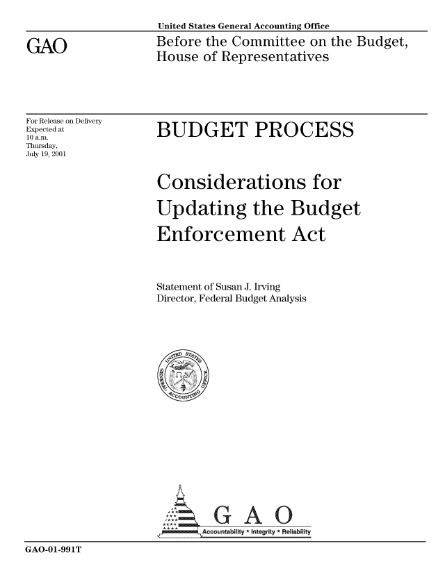 handle is hein.gao/gaocrptansy0001 and id is 1 raw text is: 
United States General Accounting Office
Before the Committee on the Budget,
House of Representatives


For Release on Delivery
Expected at
10 a.m.
Thursday,
July 19, 2001


BUDGET PROCESS


Considerations for

Updating the Budget

Enforcement Act



Statement of Susan J. Irving
Director, Federal Budget Analysis


                           Accou~ntability * Integrity *Reia~biihty

GAO-01-991T


GAO


