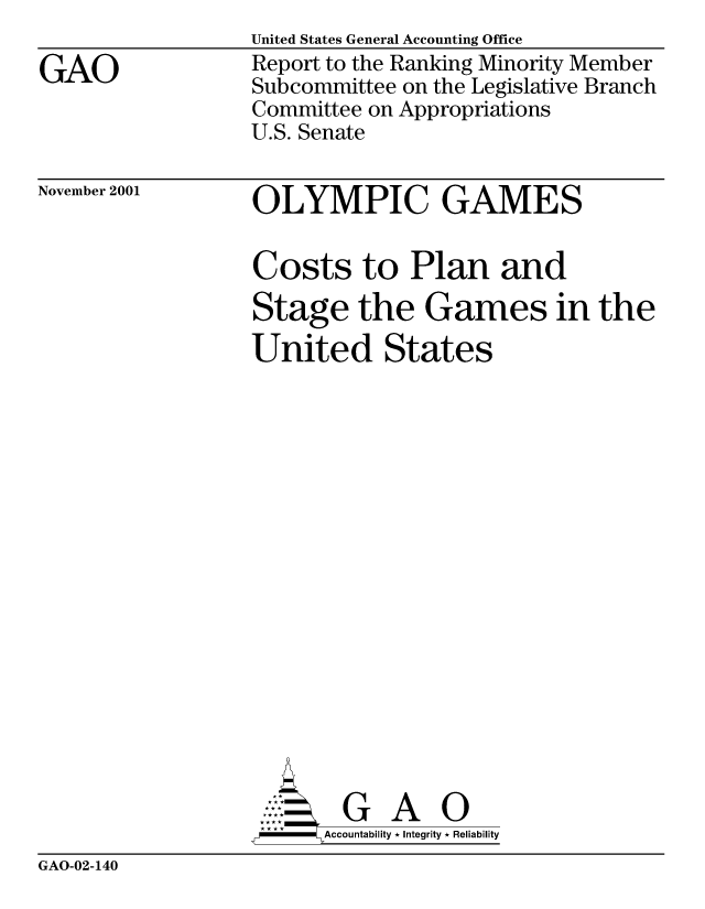 handle is hein.gao/gaocrptanui0001 and id is 1 raw text is: 

GAO


United States General Accounting Office
Report to the Ranking Minority Member
Subcommittee on the Legislative Branch
Committee on Appropriations
U.S. Senate


November 2001


OLYMPIC GAMES

Costs to Plan and
Stage the Games in the
United States


















        G A 0
     SAccountability * Integrity * Reliability


GAO-02-140


