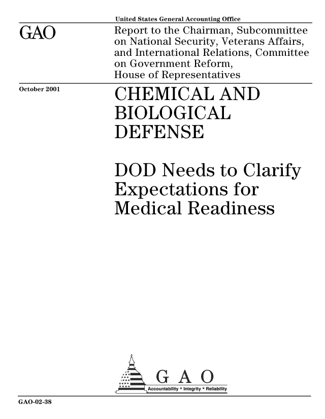 handle is hein.gao/gaocrptanyg0001 and id is 1 raw text is: 

GAO


United States General Accounting Office
Report to the Chairman, Subcommittee
on National Security, Veterans Affairs,
and International Relations, Committee
on Government Reform,
House of Representatives


October 2001


CHEMICAL AND
BIOLOGICAL

DEFENSE


                DOD Needs to Clarify
                Expectations for
                Medical Readiness















                     Accountability * Integrity * Reliability
GAO-02-38


