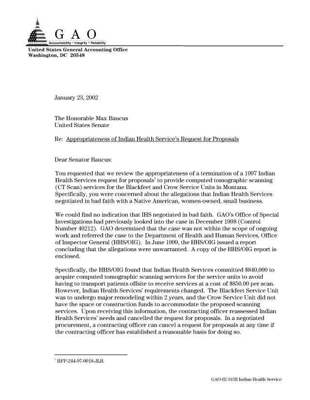 handle is hein.gao/gaocrptaonp0001 and id is 1 raw text is: 



  S=GAO

       Accountability * Integrity * Reliability
United States General Accounting Office
Washington, DC 20548






         January 23, 2002


         The Honorable Max Baucus
         United States Senate

         Re: Appropriateness of Indian Health Service's Request for Proposals


         Dear Senator Baucus:

         You requested that we review the appropriateness of a termination of a 1997 Indian
         Health Services request for proposals' to provide computed tomographic scanning
         (CT Scan) services for the Blackfeet and Crow Service Units in Montana.
         Specifically, you were concerned about the allegations that Indian Health Services
         negotiated in bad faith with a Native American, women-owned, small business.

         We could find no indication that IHS negotiated in bad faith. GAO's Office of Special
         Investigations had previously looked into the case in December 1998 (Control
         Number 40212). GAO determined that the case was not within the scope of ongoing
         work and referred the case to the Department of Health and Human Services, Office
         of Inspector General (HHS/OIG). In June 1999, the HHS/OIG issued a report
         concluding that the allegations were unwarranted. A copy of the HHS/OIG report is
         enclosed.

         Specifically, the HHS/OIG found that Indian Health Services committed $840,000 to
         acquire computed tomographic scanning services for the service units to avoid
         having to transport patients offsite to receive services at a cost of $850.00 per scan.
         However, Indian Health Services' requirements changed. The Blackfeet Service Unit
         was to undergo major remodeling within 2 years, and the Crow Service Unit did not
         have the space or construction funds to accommodate the proposed scanning
         services. Upon receiving this information, the contracting officer reassessed Indian
         Health Services' needs and cancelled the request for proposals. In a negotiated
         procurement, a contracting officer can cancel a request for proposals at any time if
         the contracting officer has established a reasonable basis for doing so.


GAO-02-343R Indian Health Service


' RFP-244-97-00 18-JLB.


