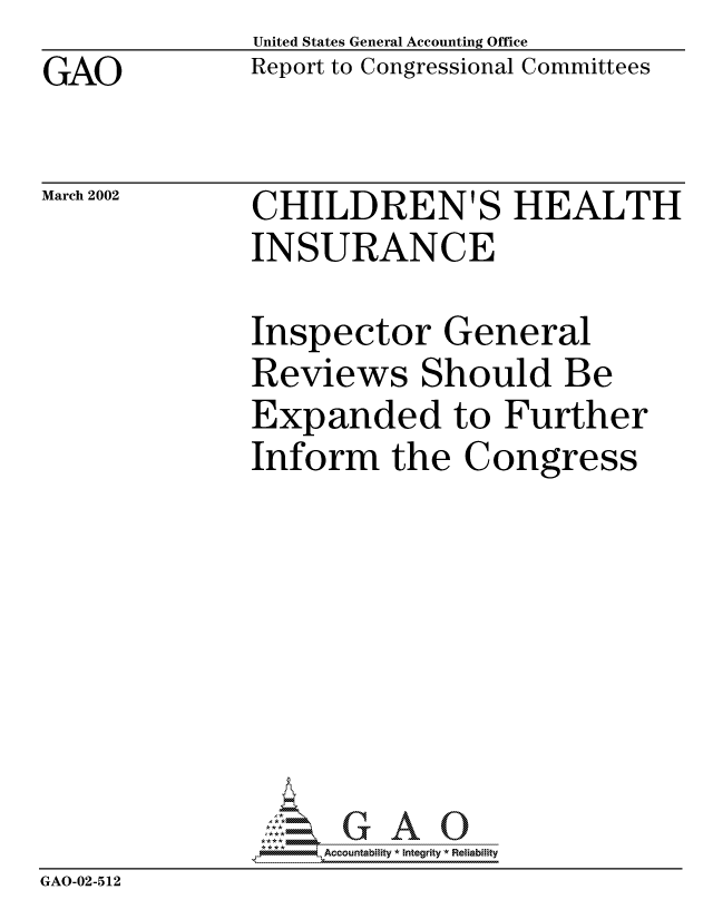 handle is hein.gao/gaocrptaosg0001 and id is 1 raw text is: GAO


United States General Accounting Office
Report to Congressional Committees


March 2002


CHILDREN'S HEALTH
INSURANCE


               Inspector General
               Reviews Should Be
               Expanded to Further
               Inform the Congress








                   Accountability * Integrity * Reliability
GAO-02-512


