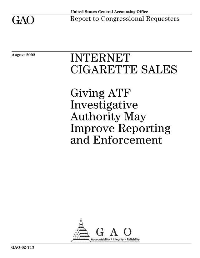 handle is hein.gao/gaocrptaoyk0001 and id is 1 raw text is: 
GAO


United States General Accounting Office
Report to Congressional Requesters


August 2002


INTERNET
CIGARETTE SALES


               Giving ATF
               Investigative
               Authority May
               Improve Reporting
               and Enforcement







                    Accountability * Integrity * Reliability
GAO-02-743


