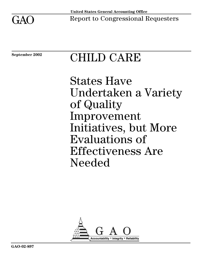 handle is hein.gao/gaocrptapas0001 and id is 1 raw text is: GAO


United States General Accounting Office
Report to Congressional Requesters


September 2002


CHILD CARE


States Have
Undertaken a Variety
of Quality
Improvement
Initiatives, but More
Evaluations of
Effectiveness Are
Needed


                    Accou~ntability * Integrity *Reia~biihty
GAO-02-897


