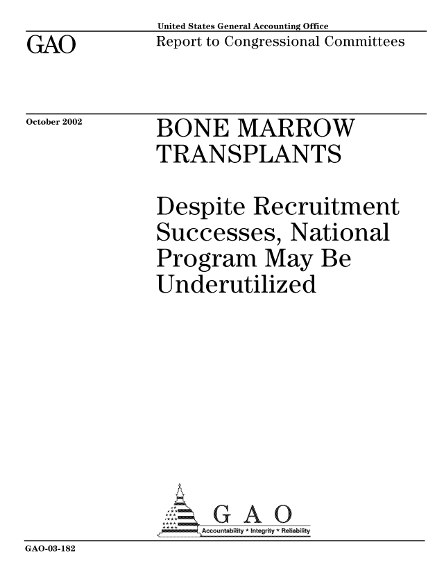 handle is hein.gao/gaocrptapcw0001 and id is 1 raw text is: GAO


United States General Accounting Office
Report to Congressional Committees


October 2002


BONE MARROW
TRANSPLANTS


               Despite Recruitment
               Successes, National
               Program May Be
               Underutilized








                   -Accountabiity * Integrity *3 Reiability
GAO-03-182


