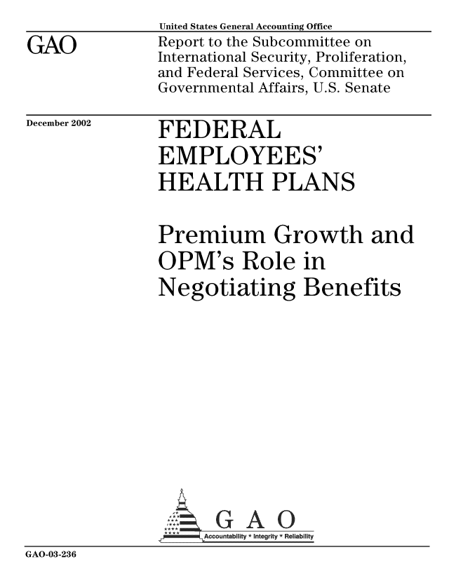 handle is hein.gao/gaocrptapee0001 and id is 1 raw text is: 

GAO


United States General Accounting Office
Report to the Subcommittee on
International Security, Proliferation,
and Federal Services, Committee on
Governmental Affairs, U.S. Senate


December 2002


FEDERAL
EMPLOYEES'
HEALTH PLANS


                Premium Growth and
                OPM's Role in
                Negotiating Benefits















                  mo -, Acountability * Integrity * Reiability
GAO-03-236


