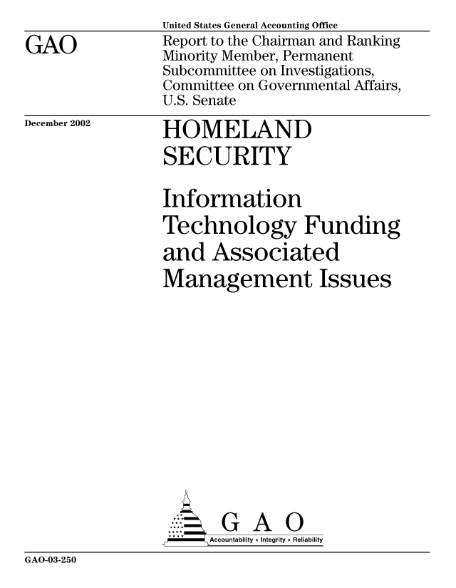 handle is hein.gao/gaocrptapem0001 and id is 1 raw text is: 

GAO


United States General Accounting Office
Report to the Chairman and Ranking
Minority Member, Permanent
Subcommittee on Investigations,
Committee on Governmental Affairs,
U.S. Senate


December 2002


HOMELAND
SECURITY


Information
Technology Funding
and Associated
Management Issues














       G A 0
-    Accountability * Integrity * Reliability


GAO-03-250


