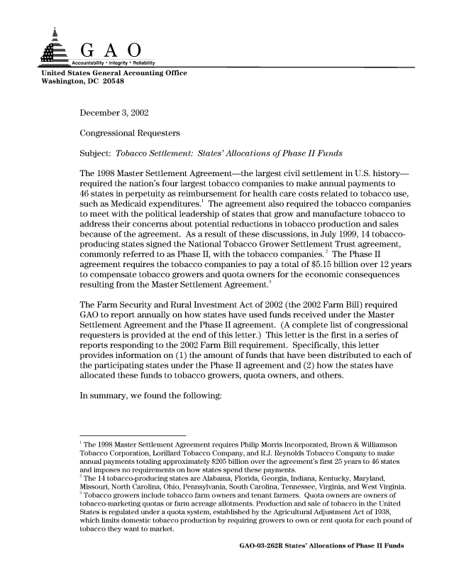 handle is hein.gao/gaocrptapet0001 and id is 1 raw text is: 



  S=GAO

        Accountability * Integrity * Reliability
United States General Accounting Office
Washington, DC 20548


          December 3, 2002

          Congressional Requesters

          Subject: Tobacco Settlement: States'Allocations of Phase H Funds

          The 1998 Master Settlement Agreement-the largest civil settlement in U.S. history-
          required the nation's four largest tobacco companies to make annual payments to
          46 states in perpetuity as reimbursement for health care costs related to tobacco use,
          such as Medicaid expenditures.' The agreement also required the tobacco companies
          to meet with the political leadership of states that grow and manufacture tobacco to
          address their concerns about potential reductions in tobacco production and sales
          because of the agreement. As a result of these discussions, in July 1999, 14 tobacco-
          producing states signed the National Tobacco Grower Settlement Trust agreement,
          commonly referred to as Phase II, with the tobacco companies.2 The Phase II
          agreement requires the tobacco companies to pay a total of $5.15 billion over 12 years
          to compensate tobacco growers and quota owners for the economic consequences
          resulting from the Master Settlement Agreement.

          The Farm Security and Rural Investment Act of 2002 (the 2002 Farm Bill) required
          GAO to report annually on how states have used funds received under the Master
          Settlement Agreement and the Phase II agreement. (A complete list of congressional
          requesters is provided at the end of this letter.) This letter is the first in a series of
          reports responding to the 2002 Farm Bill requirement. Specifically, this letter
          provides information on (1) the amount of funds that have been distributed to each of
          the participating states under the Phase II agreement and (2) how the states have
          allocated these funds to tobacco growers, quota owners, and others.

          In summary, we found the following:




          'The 1998 Master Settlement Agreement requires Philip Morris Incorporated, Brown & Williamson
          Tobacco Corporation, Lorillard Tobacco Company, and R.J. Reynolds Tobacco Company to make
          annual payments totaling approximately $205 billion over the agreement's first 25 years to 46 states
          and imposes no requirements on how states spend these payments.
          2 The 14 tobacco-producing states are Alabama, Florida, Georgia, Indiana, Kentucky, Maryland,
          Missouri, North Carolina, Ohio, Pennsylvania, South Carolina, Tennessee, Virginia, and West Virginia.
          3 Tobacco growers include tobacco farm owners and tenant farmers. Quota owners are owners of
          tobacco-marketing quotas or farm acreage allotments. Production and sale of tobacco in the United
          States is regulated under a quota system, established by the Agricultural Adjustment Act of 1938,
          which limits domestic tobacco production by requiring growers to own or rent quota for each pound of
          tobacco they want to market.


GAO-03-262R States' Allocations of Phase II Funds


