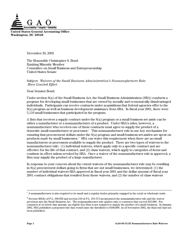 handle is hein.gao/gaocrptapfs0001 and id is 1 raw text is: 



   I
   ~G A 0

         Accountability * Integrity * Reliability
United States General Accounting Office
Washington, DC 20548




           December 20, 2002

           The Honorable Christopher S. Bond
           Ranking Minority Member
           Committee on Small Business and Entrepreneurship
           United States Senate

           Subject: Waivers of the Small Business Administration's Nonmanufacturer Rule

           Have Limited Effect

           Dear Senator Bond:

           Under section 8(a) of the Small Business Act, the Small Business Administration (SBA) conducts a
           program for developing small businesses that are owned by socially and economically disadvantaged
           individuals. Participants can receive contracts under acquisitions that federal agencies offer to the
           8(a) program as well as business development assistance from SBA. In fiscal year 2001, there were
           5,110 small businesses that participated in the program.

           A firm that receives a supply contract under the 8(a) program or a small business set aside can be
           either a manufacturer or a nonmanufacturer of a product. Under SBA's rules, however, a
           nonmanufacturer who receives one of these contracts must agree to supply the product of a
           domestic small manufacturer or processor. This nonmanufacturer rule is one key mechanism for
           ensuring that procurement dollars under the 8(a) program and small business set-asides are spent on
           products made by small businesses. 2 SBA can waive this requirement when there are no small
           manufacturers or processors available to supply the product. There are two types of waivers to the
           nonmanufacturer rule: (1) individual waivers, which apply only to a specific contract and are
           effective for the life of that contract, and (2) class waivers, which apply to categories of items and
           continue in effect unless revoked by SBA. Once a waiver of the nonmanufacturer rule is approved, a
           firm may supply the product of a large manufacturer.

           In response to your concern about the extent waivers of the nonmanufacturer rule may be resulting
           in 8(a) procurement dollars going to firms that are not small businesses, we determined: (1) the
           number of individual waivers SBA approved in fiscal year 2001 and the dollar amount of fiscal year
           2001 contract obligations that resulted from those waivers, and (2) the number of class waivers




           1 A nonmanufacturer is also required to be small and a regular dealer primarily engaged in the retail or wholesale trade.
           2 Section 303(h) of P.L. 100-656 and section 210 of P.L. 101-574 incorporated the nonmanufacturer rule and the waiver
           provision into the Small Business Act. The nonmanufacturer rule applies only to contracts that exceed $25,000. For
           contracts at or below that amount, an eligible 8(a) firm is not required to supply the product of a small business. In January
           2002, SBA published a proposed rule that would raise the threshold to $100,000. As of November 2002, the final rule had not
           been published.


GAO-03-311R Nonmanufacturer Rule Waivers


Page 1


