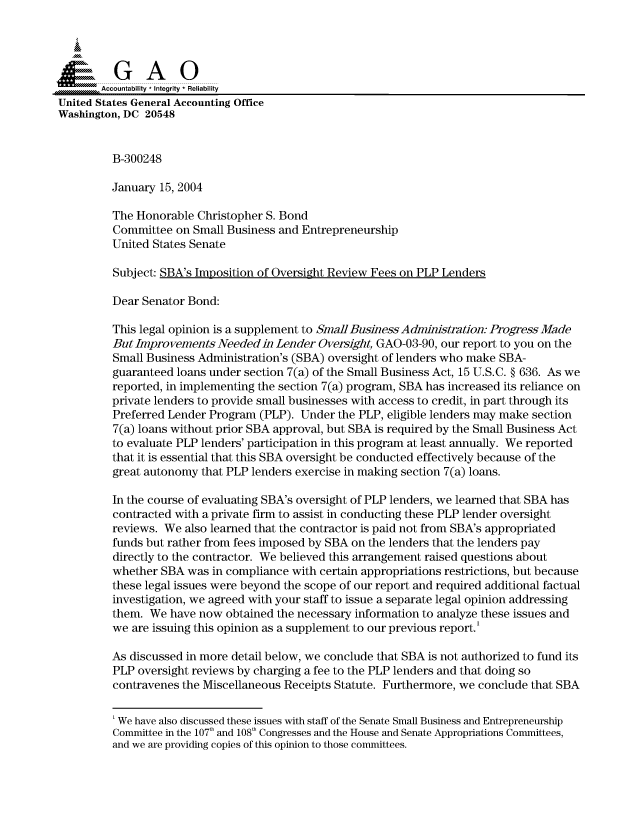 handle is hein.gao/gaocrptappy0001 and id is 1 raw text is: 



  SGAO

       Accountability * Integrity * Reliability
United States General Accounting Office
Washington, DC 20548


         B-300248

         January 15, 2004

         The Honorable Christopher S. Bond
         Committee on Small Business and Entrepreneurship
         United States Senate

         Subject: SBA's Imposition of Oversight Review Fees on PLP Lenders

         Dear Senator Bond:

         This legal opinion is a supplement to SmallBusiness Administration: Progress Made
         But Improvements Needed in Lender Oversight, GAO-03-90, our report to you on the
         Small Business Administration's (SBA) oversight of lenders who make SBA-
         guaranteed loans under section 7(a) of the Small Business Act, 15 U.S.C. § 636. As we
         reported, in implementing the section 7(a) program, SBA has increased its reliance on
         private lenders to provide small businesses with access to credit, in part through its
         Preferred Lender Program (PLP). Under the PLP, eligible lenders may make section
         7(a) loans without prior SBA approval, but SBA is required by the Small Business Act
         to evaluate PLP lenders' participation in this program at least annually. We reported
         that it is essential that this SBA oversight be conducted effectively because of the
         great autonomy that PLP lenders exercise in making section 7(a) loans.

         In the course of evaluating SBA's oversight of PLP lenders, we learned that SBA has
         contracted with a private firm to assist in conducting these PLP lender oversight
         reviews. We also learned that the contractor is paid not from SBA's appropriated
         funds but rather from fees imposed by SBA on the lenders that the lenders pay
         directly to the contractor. We believed this arrangement raised questions about
         whether SBA was in compliance with certain appropriations restrictions, but because
         these legal issues were beyond the scope of our report and required additional factual
         investigation, we agreed with your staff to issue a separate legal opinion addressing
         them. We have now obtained the necessary information to analyze these issues and
         we are issuing this opinion as a supplement to our previous report.'

         As discussed in more detail below, we conclude that SBA is not authorized to fund its
         PLP oversight reviews by charging a fee to the PLP lenders and that doing so
         contravenes the Miscellaneous Receipts Statute. Furthermore, we conclude that SBA


         'We have also discussed these issues with staff of the Senate Small Business and Entrepreneurship
         Committee in the 107t and 108 Congresses and the House and Senate Appropriations Committees,
         and we are providing copies of this opinion to those committees.


