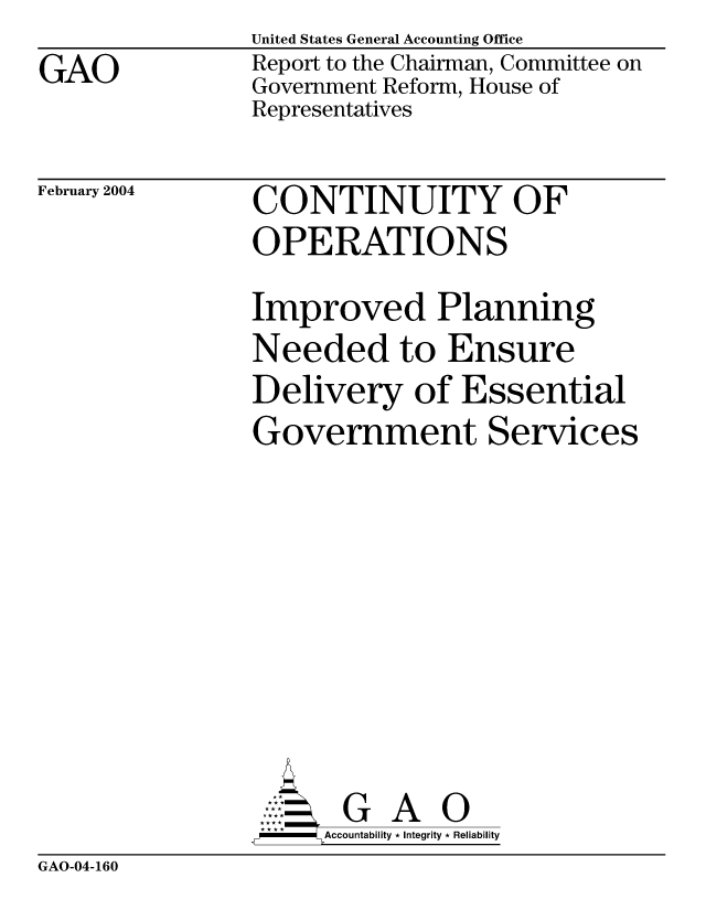handle is hein.gao/gaocrptapsu0001 and id is 1 raw text is: 
GAO


United States General Accounting Office
Report to the Chairman, Committee on
Government Reform, House of
Representatives


February 2004


CONTINUITY OF
OPERATIONS

Improved Planning
Needed to Ensure
Delivery of Essential
Government Services










-   Accountability * Integrity * Reliability


GAO-04-160


