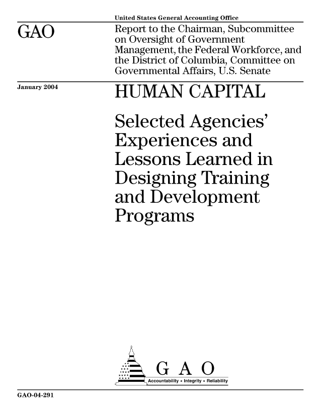 handle is hein.gao/gaocrptapuc0001 and id is 1 raw text is: 
GAO


United States General Accounting Office
Report to the Chairman, Subcommittee
on Oversight of Government
Management, the Federal Workforce, and
the District of Columbia, Committee on
Governmental Affairs, U.S. Senate


January 2004


HUMAN CAPITAL

Selected Agencies'
Experiences and
Lessons Learned in
Designing Training
and Development
Programs









A      G GA 0
-   Accountability * Integrity * Reliability


GAO-04-291


