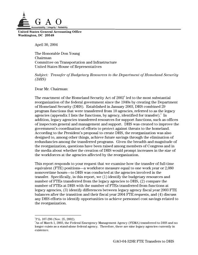 handle is hein.gao/gaocrptapux0001 and id is 1 raw text is: 



  SGAO

       Accountability * Integrity  Reliability
United States General Accounting Office
Washington, DC 20548

         April 30, 2004

         The Honorable Don Young
         Chairman
         Committee on Transportation and Infrastructure
         United States House of Representatives

         Subject: Transfer of Budgetary Resources to the Department of Homeland Security
         (DHS)

         Dear Mr. Chairman:

         The enactment of the Homeland Security Act of 2002' led to the most substantial
         reorganization of the federal government since the 1940s by creating the Department
         of Homeland Security (DHS). Established in January 2003, DHS combined 29
         program functions that were transferred from 10 agencies, referred to as the legacy
         agencies (appendix I lists the functions, by agency, identified for transfer).2 In
         addition, legacy agencies transferred resources for support functions, such as offices
         of inspectors general and management and support. DHS was created to improve the
         government's coordination of efforts to protect against threats to the homeland.
         According to the President's proposal to create DHS, the reorganization was also
         designed to, among other things, achieve future savings through the elimination of
         redundancies among the transferred programs. Given the breadth and magnitude of
         the reorganization, questions have been raised among members of Congress and in
         the media about whether the creation of DHS would prompt increases in the size of
         the workforces at the agencies affected by the reorganization.

         This report responds to your request that we examine how the transfer of full-time
         equivalent (FTE) positions-a workforce measure equal to one work year or 2,080
         nonovertime hours-to DHS was conducted at the agencies involved in the
         transfer. Specifically, in this report, we (1) identify the budgetary resources and
         number of FTEs transferred from the legacy agencies to DHS, (2) compare the
         number of FTEs at DHS with the number of FTEs transferred from functions at
         legacy agencies, (3) identify differences between legacy agency fiscal year 2003 FTE
         balances after the transition and their fiscal year 2004 FTE requests, and (4) discuss
         any DHS efforts to identify opportunities to achieve personnel cost savings related to
         the reorganization.



         'P.L. 107-296 (Nov. 25, 2002).
         'As of March 1, 2003, the Federal Emergency Management Agency (FEMA) transferred to DHS and no
         longer exists as a stand-alone federal agency. Therefore, there are nine legacy agencies currently in
         existence.


GAO-04-329R FTE Transfers to DHS


