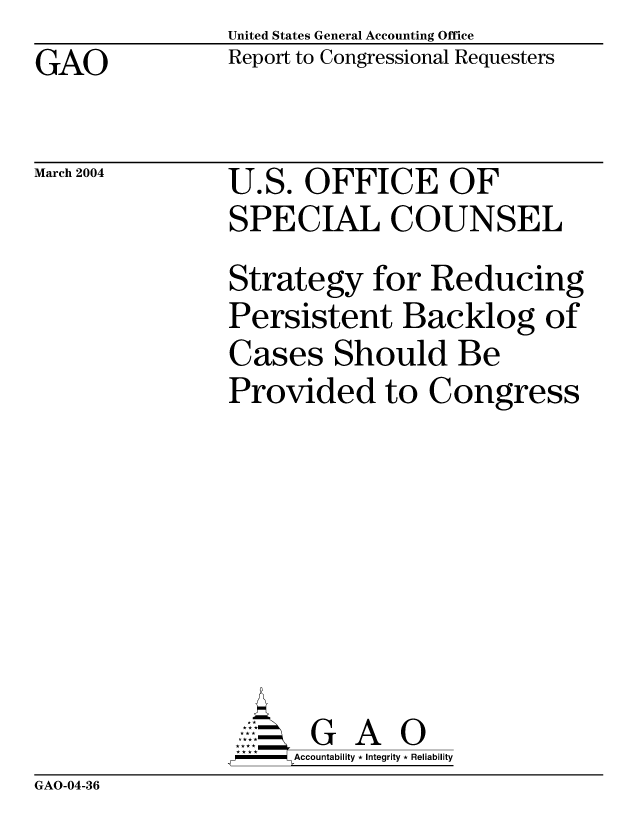handle is hein.gao/gaocrptapvo0001 and id is 1 raw text is: United States General Accounting Office
Report to Congressional Requesters


GAO


March 2004


U.S. OFFICE OF
SPECIAL COUNSEL
Strategy for Reducing
Persistent Backlog of
Cases Should Be
Provided to Congress







       G A 0
-   Accountability * Integrity * Reliability


GAO-04-36


