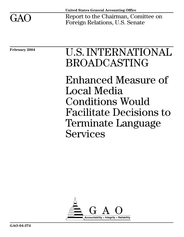 handle is hein.gao/gaocrptapvy0001 and id is 1 raw text is: GAO


United States General Accounting Office
Report to the Chairman, Comittee on
Foreign Relations, U.S. Senate


February 2004


U.S. INTERNATIONAL
BROADCASTING
Enhanced Measure of
Local Media
Conditions Would
Facilitate Decisions to
Terminate Language
Services






      GA
      Accountability * Integrity * Reliability


GAO-04-374


