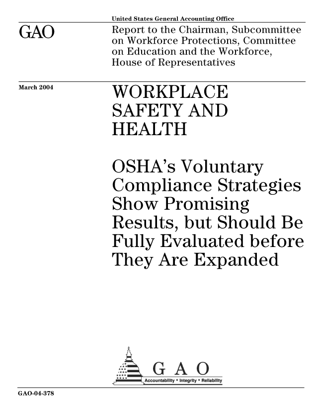 handle is hein.gao/gaocrptapwc0001 and id is 1 raw text is: GAO


United States General Accounting Office
Report to the Chairman, Subcommittee
on Workforce Protections, Committee
on Education and the Workforce,
House of Representatives


March 2004


WORKPLACE
SAFETY AND
HEALTH


OSHA's Voluntary
Compliance Strategies
Show Promising
Results, but Should Be
Fully Evaluated before
They Are Expanded


               *,Accountability * Integrity * Reliability
GAO-04-378



