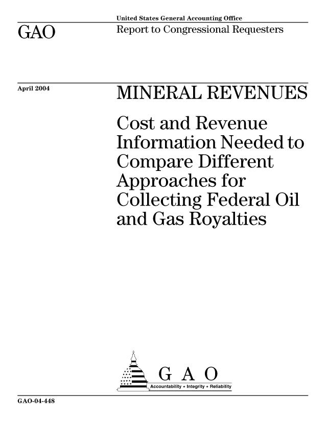 handle is hein.gao/gaocrptapye0001 and id is 1 raw text is: United States General Accounting Office
Report to Congressional Requesters


GAO


April 2004


MINERAL REVENUES
Cost and Revenue
Information Needed to
Compare Different
Approaches for
Collecting Federal Oil
and Gas Royalties







      G      O
-   Accountability * Integrity * Reliability


GAO-04-448


