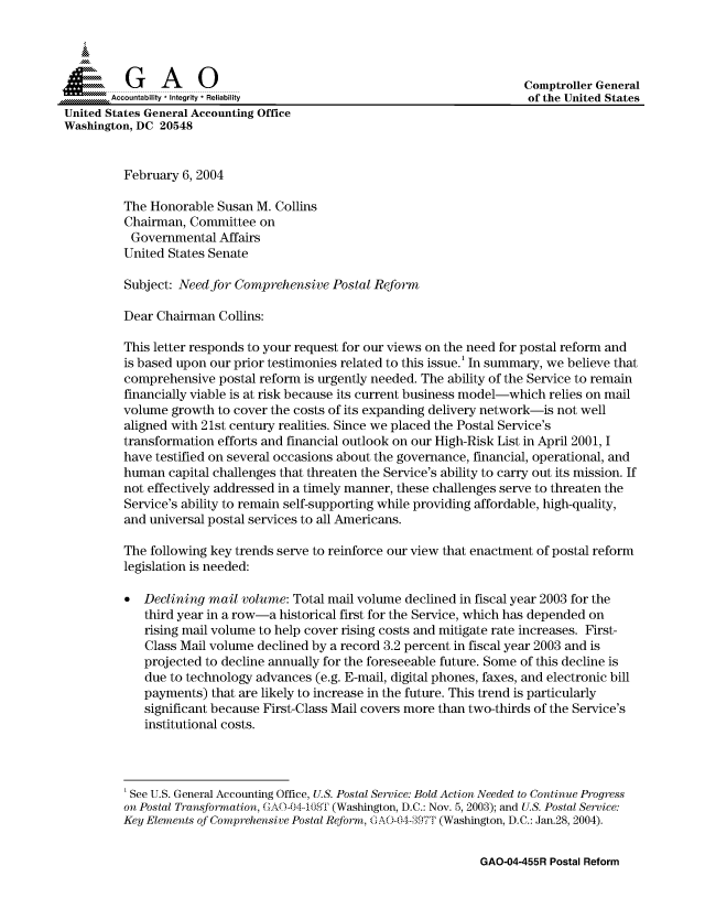 handle is hein.gao/gaocrptapyk0001 and id is 1 raw text is: 




          G    A     0                                                   Comptroller General
       Accountability * Integrity* Reliability                                  United States
United States General Accounting Office
Washington, DC 20548


          February 6, 2004

          The Honorable Susan M. Collins
          Chairman, Committee on
          Governmental Affairs
          United States Senate

          Subject: Need for Comprehensive Postal Reform

          Dear Chairman Collins:

          This letter responds to your request for our views on the need for postal reform and
          is based upon our prior testimonies related to this issue.' In summary, we believe that
          comprehensive postal reform is urgently needed. The ability of the Service to remain
          financially viable is at risk because its current business model-which relies on mail
          volume growth to cover the costs of its expanding delivery network-is not well
          aligned with 21st century realities. Since we placed the Postal Service's
          transformation efforts and financial outlook on our High-Risk List in April 2001, I
          have testified on several occasions about the governance, financial, operational, and
          human capital challenges that threaten the Service's ability to carry out its mission. If
          not effectively addressed in a timely manner, these challenges serve to threaten the
          Service's ability to remain self-supporting while providing affordable, high-quality,
          and universal postal services to all Americans.

          The following key trends serve to reinforce our view that enactment of postal reform
          legislation is needed:

             Declining mail volume: Total mail volume declined in fiscal year 2003 for the
             third year in a row-a historical first for the Service, which has depended on
             rising mail volume to help cover rising costs and mitigate rate increases. First-
             Class Mail volume declined by a record 3.2 percent in fiscal year 2003 and is
             projected to decline annually for the foreseeable future. Some of this decline is
             due to technology advances (e.g. E-mail, digital phones, faxes, and electronic bill
             payments) that are likely to increase in the future. This trend is particularly
             significant because First-Class Mail covers more than two-thirds of the Service's
             institutional costs.




          'See U.S. General Accounting Office, U.S. Postal Service: Bold Action Needed to Continue Progress
          on Postal Transformation, C¢AO-O 4_8T (Washington, D.C.: Nov. 5, 2003); and U.S. Postal Service:
          Key Elements of Comprehensive Postal Reform, GAO-04-,397T (Washington, D.C.: Jan.28, 2004).


GAO-04-455R Postal Reform


