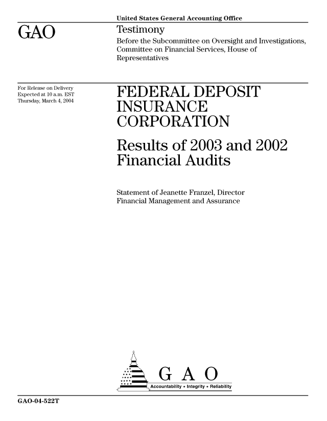 handle is hein.gao/gaocrptaqal0001 and id is 1 raw text is: 


GAO


United States General Accounting Office
Testimony
Before the Subcommittee on Oversight and Investigations,
Committee on Financial Services, House of
Representatives


For Release on Delivery
Expected at 10 a.m. EST
Thursday, March 4, 2004


FEDERAL DEPOSIT

INSURANCE

CORPORATION


Results of 2003 and 2002

Financial Audits



Statement of Jeanette Franzel, Director
Financial Management and Assurance





















          G A 0
-      Accountability * Integrity * Reliability


GAO-04-522T


